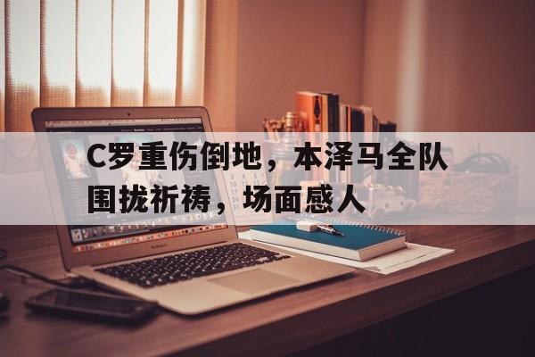 C罗重伤倒地，本泽马全队围拢祈祷，场面感人C罗和本泽马的感人瞬间